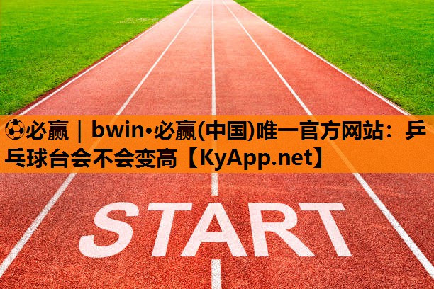 ⚽必赢｜bwin·必赢(中国)唯一官方网站：乒乓球台会不会变高