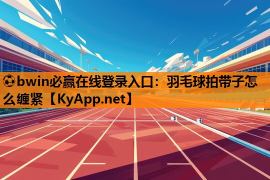⚽bwin必赢在线登录入口：羽毛球拍带子怎么缠紧