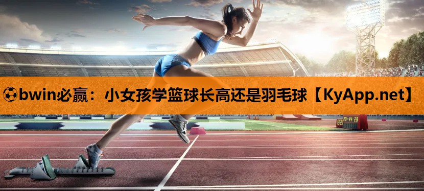 ⚽bwin必赢：小女孩学篮球长高还是羽毛球