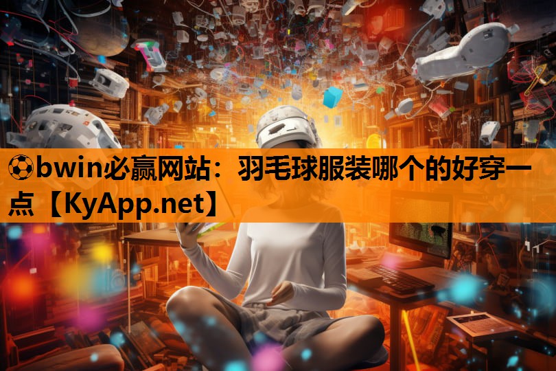 ⚽bwin必赢网站：羽毛球服装哪个的好穿一点